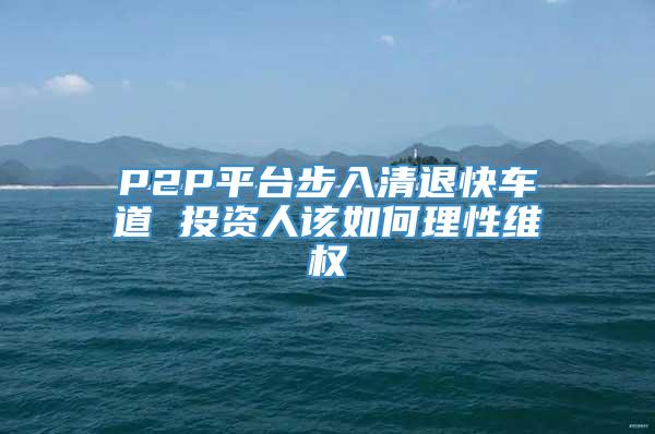 P2P平台步入清退快车道 投资人该如何理性维权