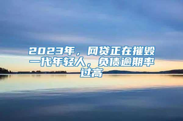 2023年，网贷正在摧毁一代年轻人，负债逾期率过高