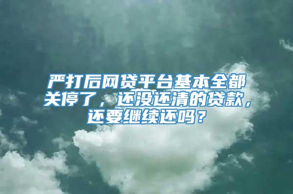 严打后网贷平台基本全都关停了，还没还清的贷款，还要继续还吗？