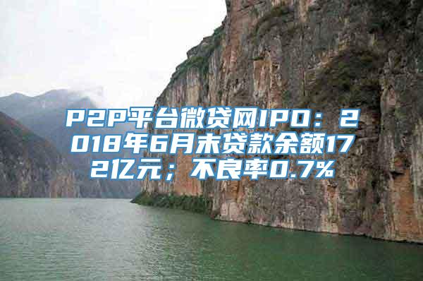 P2P平台微贷网IPO：2018年6月末贷款余额172亿元；不良率0.7%