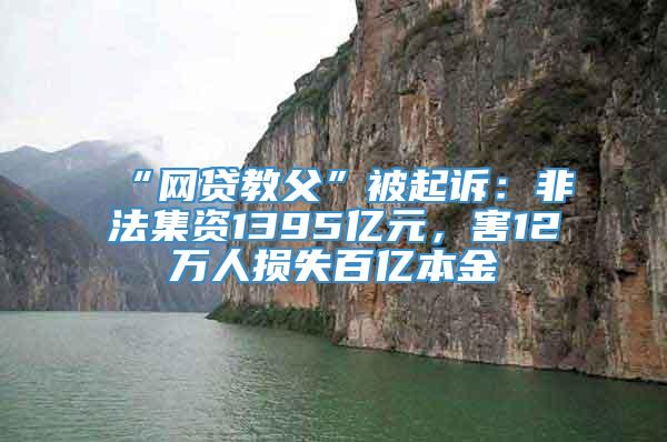 “网贷教父”被起诉：非法集资1395亿元，害12万人损失百亿本金