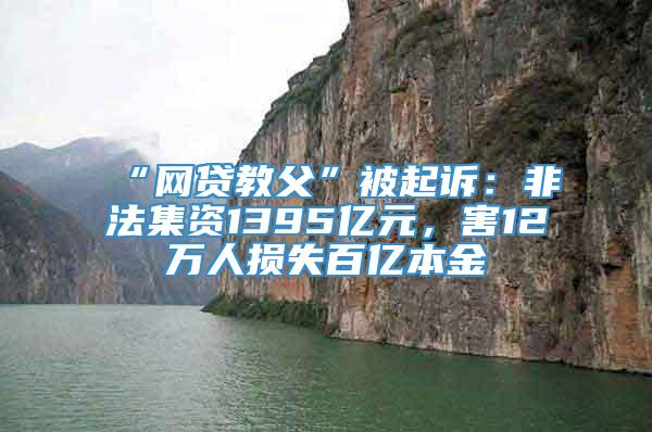 “网贷教父”被起诉：非法集资1395亿元，害12万人损失百亿本金