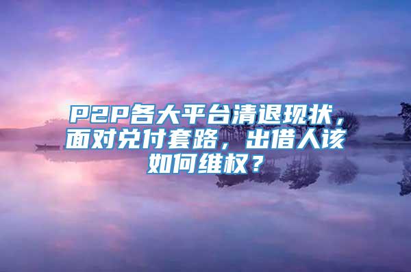 P2P各大平台清退现状，面对兑付套路，出借人该如何维权？