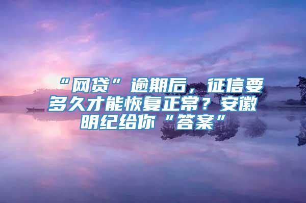 “网贷”逾期后，征信要多久才能恢复正常？安徽明纪给你“答案”