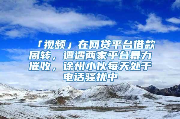 「视频」在网贷平台借款周转，遭遇两家平台暴力催收，徐州小伙每天处于电话骚扰中