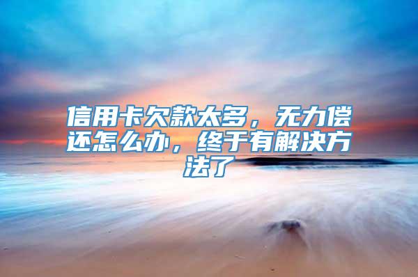 信用卡欠款太多，无力偿还怎么办，终于有解决方法了