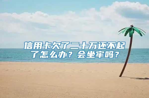 信用卡欠了二十万还不起了怎么办？会坐牢吗？