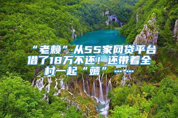 “老赖”从55家网贷平台借了18万不还！还带着全村一起“薅”……