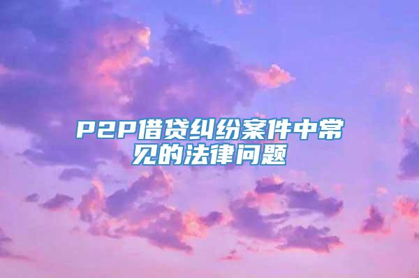 P2P借贷纠纷案件中常见的法律问题