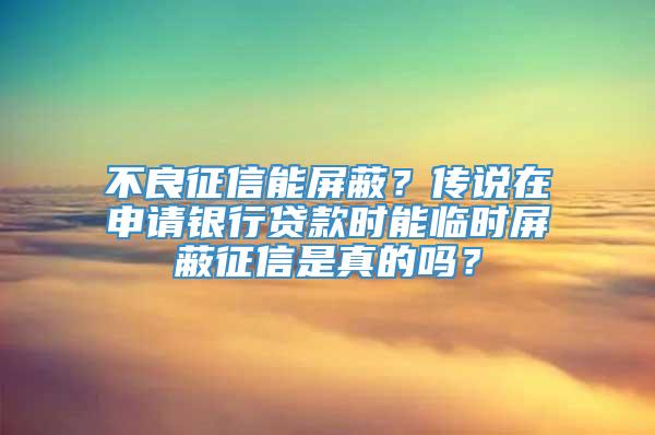 不良征信能屏蔽？传说在申请银行贷款时能临时屏蔽征信是真的吗？