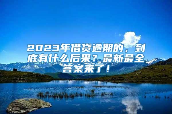 2023年借贷逾期的，到底有什么后果？最新最全答案来了！