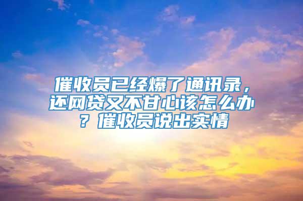 催收员已经爆了通讯录，还网贷又不甘心该怎么办？催收员说出实情