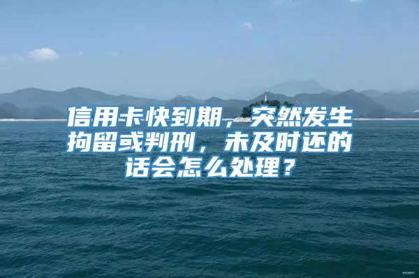 信用卡快到期，突然发生拘留或判刑，未及时还的话会怎么处理？