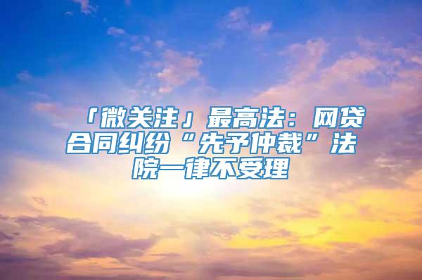 「微关注」最高法：网贷合同纠纷“先予仲裁”法院一律不受理