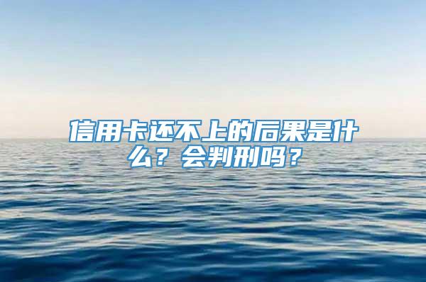 信用卡还不上的后果是什么？会判刑吗？