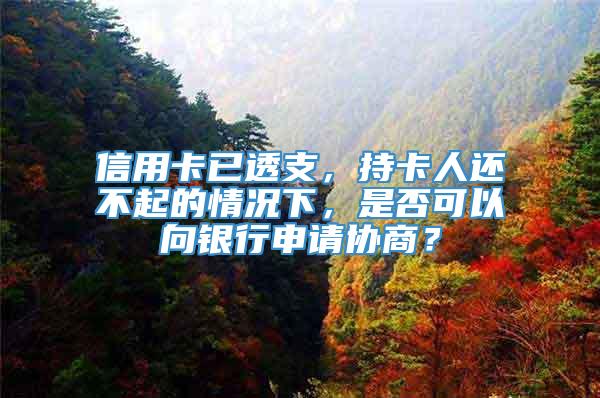 信用卡已透支，持卡人还不起的情况下，是否可以向银行申请协商？