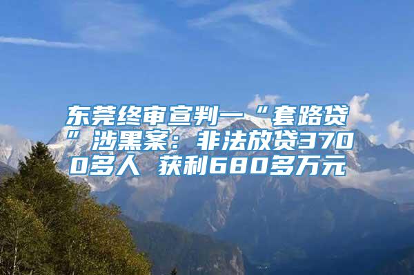 东莞终审宣判一“套路贷”涉黑案：非法放贷3700多人 获利680多万元