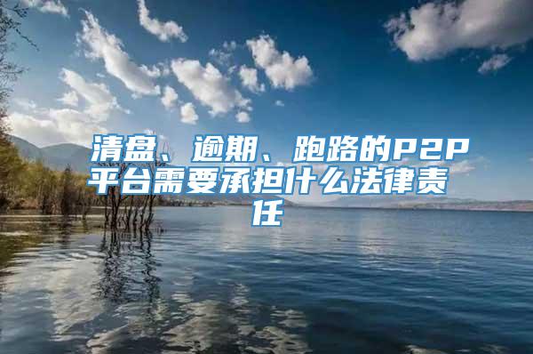 清盘、逾期、跑路的P2P平台需要承担什么法律责任