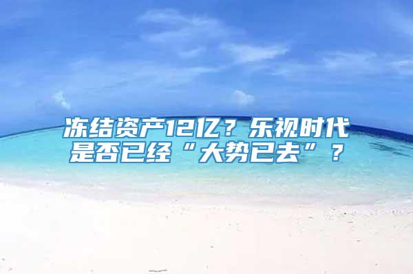 冻结资产12亿？乐视时代是否已经“大势已去”？