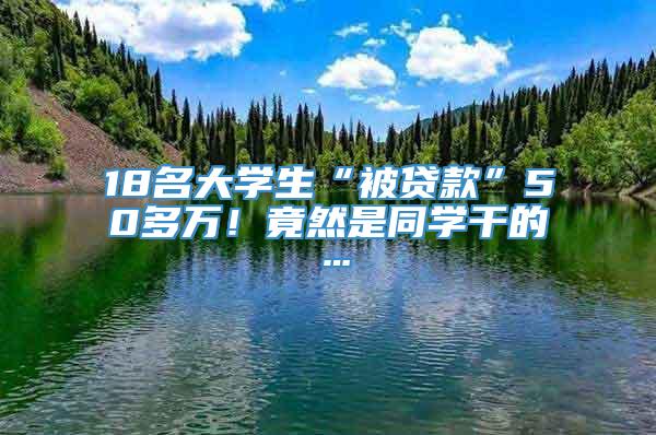 18名大学生“被贷款”50多万！竟然是同学干的…