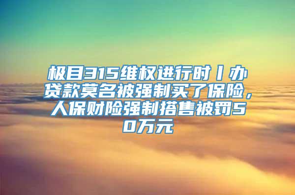 极目315维权进行时丨办贷款莫名被强制买了保险，人保财险强制搭售被罚50万元