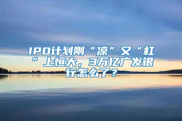 IPO计划刚“凉”又“杠”上恒大，3万亿广发银行怎么了？