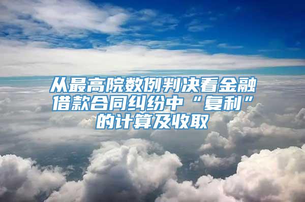 从最高院数例判决看金融借款合同纠纷中“复利”的计算及收取