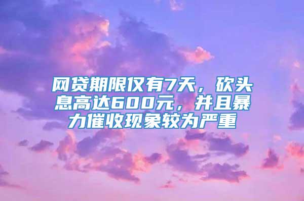 网贷期限仅有7天，砍头息高达600元，并且暴力催收现象较为严重