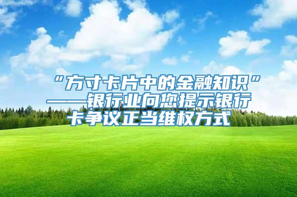 “方寸卡片中的金融知识”——银行业向您提示银行卡争议正当维权方式