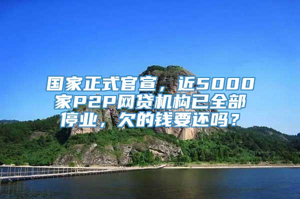 国家正式官宣，近5000家P2P网贷机构已全部停业，欠的钱要还吗？