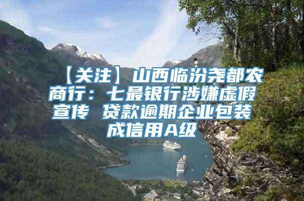 【关注】山西临汾尧都农商行：七最银行涉嫌虚假宣传 贷款逾期企业包装成信用A级