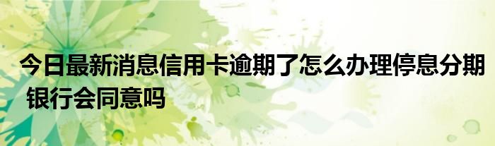 今日最新消息信用卡逾期了怎么办理停息分期 银行会同意吗