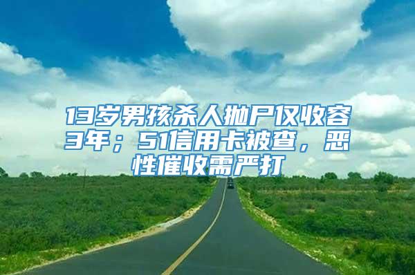 13岁男孩杀人抛尸仅收容3年；51信用卡被查，恶性催收需严打