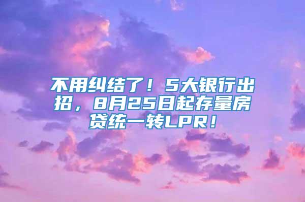 不用纠结了！5大银行出招，8月25日起存量房贷统一转LPR！