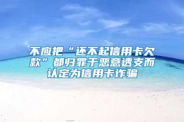 不应把“还不起信用卡欠款”都归罪于恶意透支而认定为信用卡诈骗