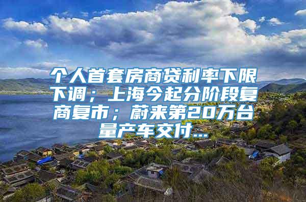 个人首套房商贷利率下限下调；上海今起分阶段复商复市；蔚来第20万台量产车交付...