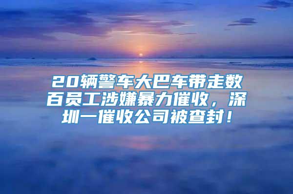 20辆警车大巴车带走数百员工涉嫌暴力催收，深圳一催收公司被查封！