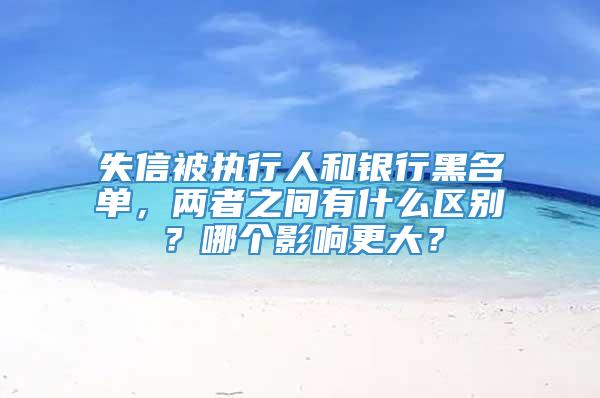 失信被执行人和银行黑名单，两者之间有什么区别？哪个影响更大？
