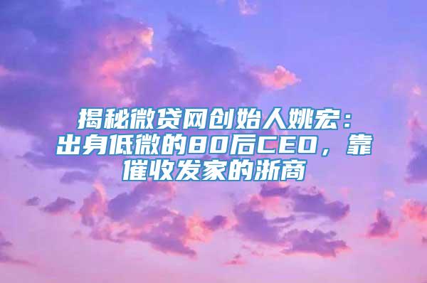 揭秘微贷网创始人姚宏：出身低微的80后CEO，靠催收发家的浙商