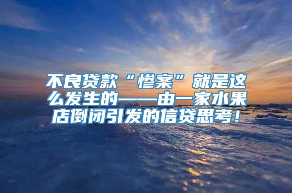 不良贷款“惨案”就是这么发生的——由一家水果店倒闭引发的信贷思考！