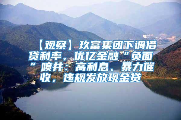 【观察】玖富集团下调借贷利率，优亿金融“负面”喷井：高利息、暴力催收，违规发放现金贷