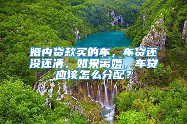 婚内贷款买的车，车贷还没还清，如果离婚，车贷应该怎么分配？