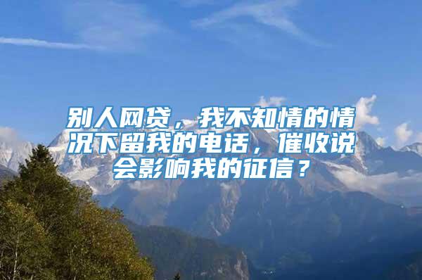 别人网贷，我不知情的情况下留我的电话，催收说会影响我的征信？