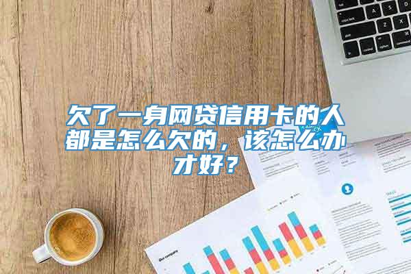 欠了一身网贷信用卡的人都是怎么欠的，该怎么办才好？