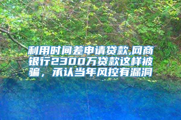 利用时间差申请贷款,网商银行2300万贷款这样被骗，承认当年风控有漏洞