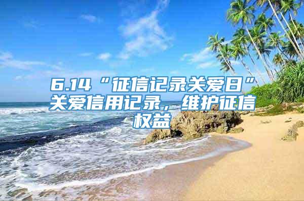 6.14“征信记录关爱日”关爱信用记录，维护征信权益