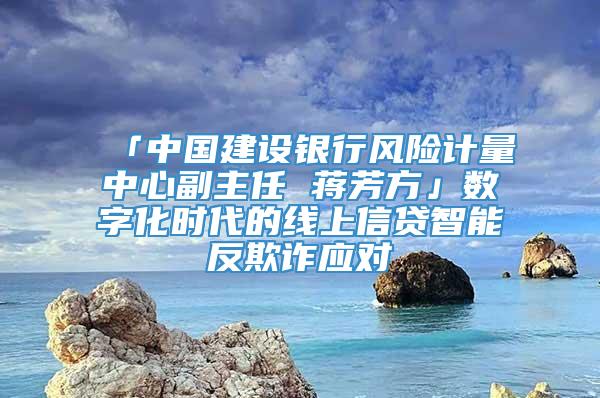 「中国建设银行风险计量中心副主任 蒋芳方」数字化时代的线上信贷智能反欺诈应对