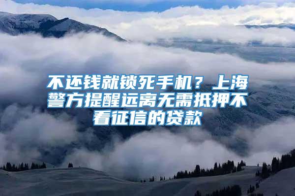 不还钱就锁死手机？上海警方提醒远离无需抵押不看征信的贷款