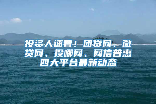 投资人速看！团贷网、微贷网、投哪网、网信普惠四大平台最新动态