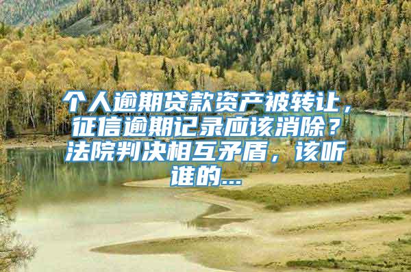 个人逾期贷款资产被转让，征信逾期记录应该消除？法院判决相互矛盾，该听谁的...